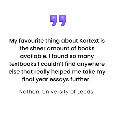 My favourite thing about Kortext is the sheer amount of books available. I found so many textbooks I couldn’t find anywhere else that really helped me take my final year essays further.
